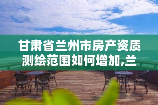 甘肃省兰州市房产资质测绘范围如何增加,兰州市房屋质量鉴定机构