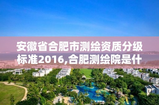 安徽省合肥市测绘资质分级标准2016,合肥测绘院是什么单位