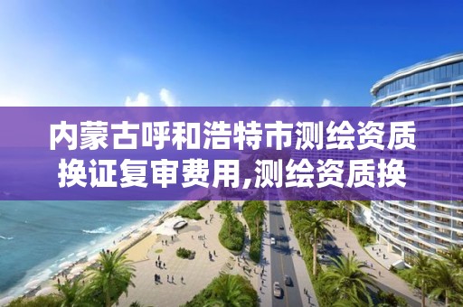 内蒙古呼和浩特市测绘资质换证复审费用,测绘资质换证时间