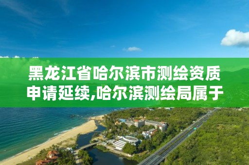 黑龙江省哈尔滨市测绘资质申请延续,哈尔滨测绘局属于什么单位