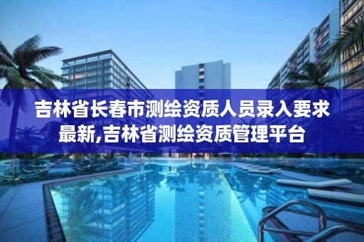 吉林省长春市测绘资质人员录入要求最新,吉林省测绘资质管理平台