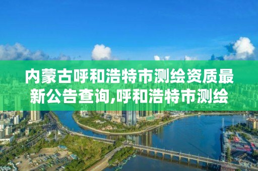 内蒙古呼和浩特市测绘资质最新公告查询,呼和浩特市测绘公司