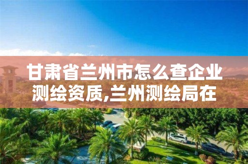 甘肃省兰州市怎么查企业测绘资质,兰州测绘局在哪儿