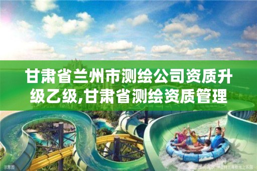 甘肃省兰州市测绘公司资质升级乙级,甘肃省测绘资质管理平台