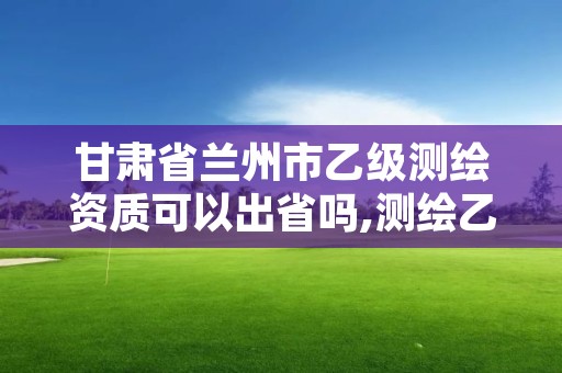 甘肃省兰州市乙级测绘资质可以出省吗,测绘乙级资质可以承揽业务范围