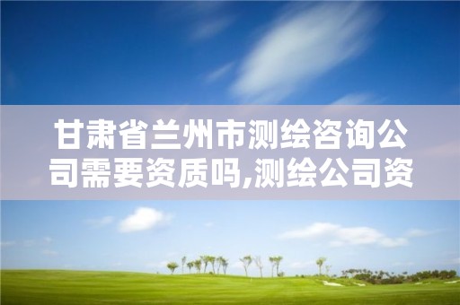 甘肃省兰州市测绘咨询公司需要资质吗,测绘公司资质办理需要些什么人员