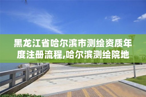 黑龙江省哈尔滨市测绘资质年度注册流程,哈尔滨测绘院地址