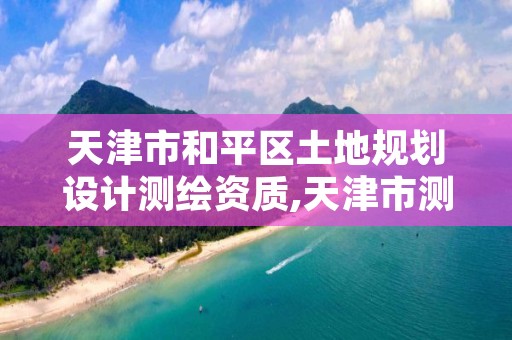 天津市和平区土地规划设计测绘资质,天津市测绘资质单位