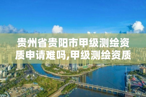 贵州省贵阳市甲级测绘资质申请难吗,甲级测绘资质单位名录