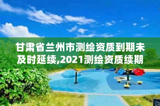 甘肃省兰州市测绘资质到期未及时延续,2021测绘资质续期