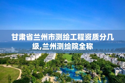 甘肃省兰州市测绘工程资质分几级,兰州测绘院全称