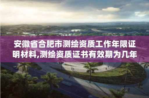 安徽省合肥市测绘资质工作年限证明材料,测绘资质证书有效期为几年