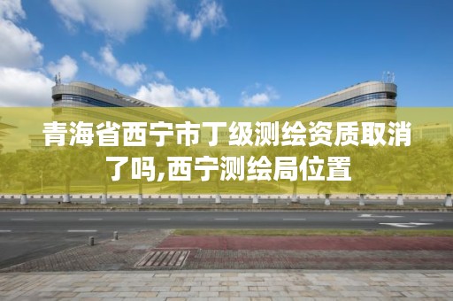 青海省西宁市丁级测绘资质取消了吗,西宁测绘局位置