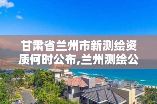 甘肃省兰州市新测绘资质何时公布,兰州测绘公司招聘信息