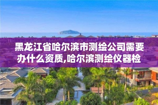 黑龙江省哈尔滨市测绘公司需要办什么资质,哈尔滨测绘仪器检测