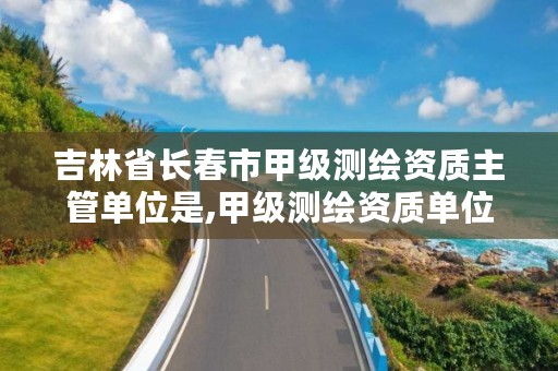 吉林省长春市甲级测绘资质主管单位是,甲级测绘资质单位名录2019