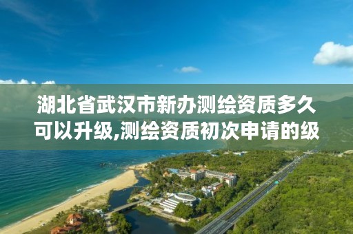 湖北省武汉市新办测绘资质多久可以升级,测绘资质初次申请的级别