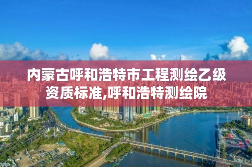 内蒙古呼和浩特市工程测绘乙级资质标准,呼和浩特测绘院