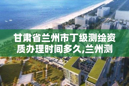 甘肃省兰州市丁级测绘资质办理时间多久,兰州测绘单位