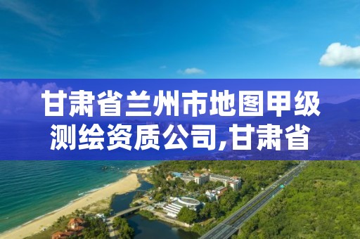 甘肃省兰州市地图甲级测绘资质公司,甘肃省兰州市地图甲级测绘资质公司名单