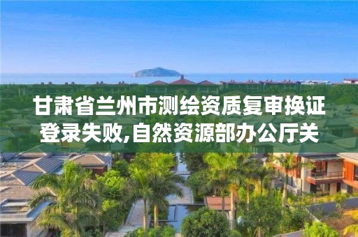 甘肃省兰州市测绘资质复审换证登录失败,自然资源部办公厅关于开展测绘资质复审换证工作的通知