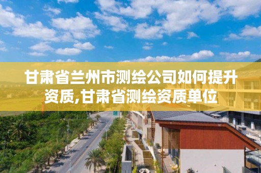 甘肃省兰州市测绘公司如何提升资质,甘肃省测绘资质单位