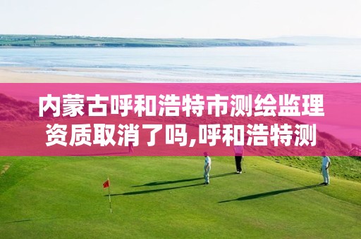 内蒙古呼和浩特市测绘监理资质取消了吗,呼和浩特测绘局属于什么单位管理