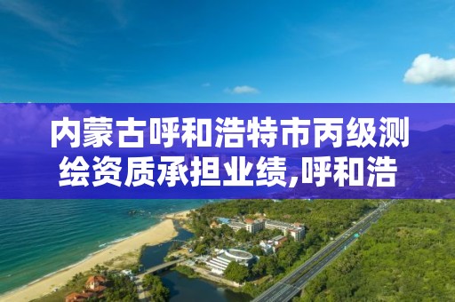 内蒙古呼和浩特市丙级测绘资质承担业绩,呼和浩特测绘局属于什么单位管理