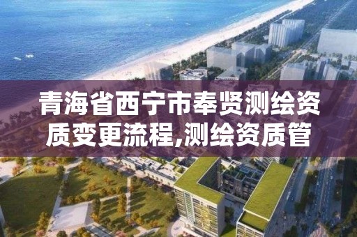 青海省西宁市奉贤测绘资质变更流程,测绘资质管理制度改革方案征求意见稿