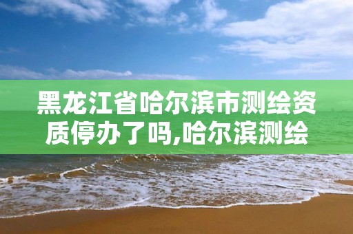 黑龙江省哈尔滨市测绘资质停办了吗,哈尔滨测绘地理信息局