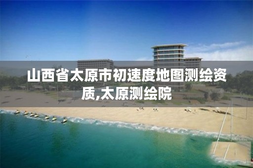 山西省太原市初速度地图测绘资质,太原测绘院