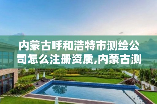 内蒙古呼和浩特市测绘公司怎么注册资质,内蒙古测绘资质延期公告