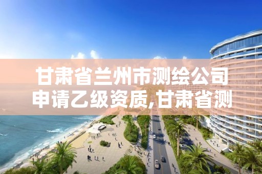 甘肃省兰州市测绘公司申请乙级资质,甘肃省测绘资质单位