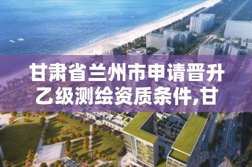 甘肃省兰州市申请晋升乙级测绘资质条件,甘肃省甲级测绘资质单位