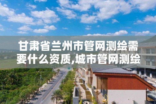 甘肃省兰州市管网测绘需要什么资质,城市管网测绘工作好吗