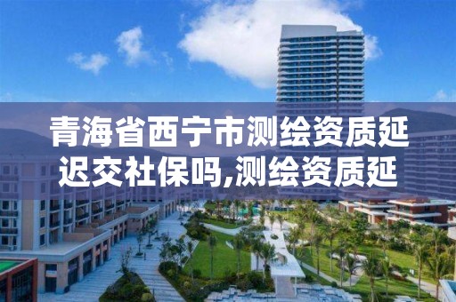 青海省西宁市测绘资质延迟交社保吗,测绘资质延期通知