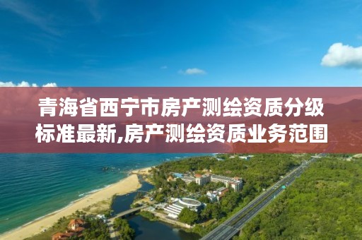 青海省西宁市房产测绘资质分级标准最新,房产测绘资质业务范围