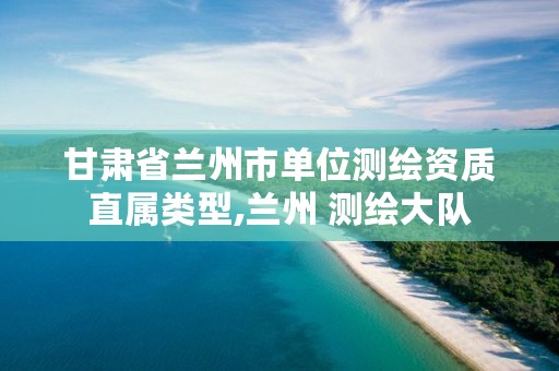 甘肃省兰州市单位测绘资质直属类型,兰州 测绘大队