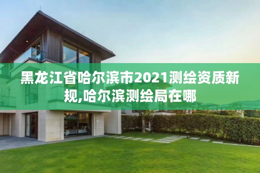 黑龙江省哈尔滨市2021测绘资质新规,哈尔滨测绘局在哪