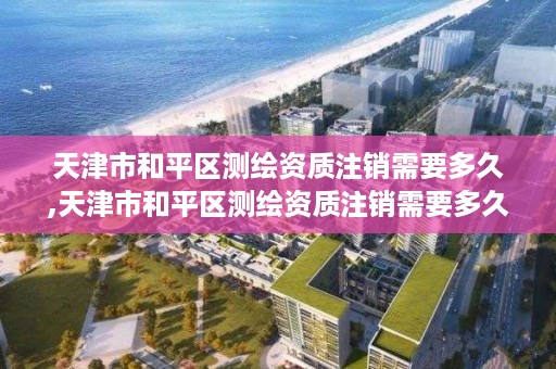 天津市和平区测绘资质注销需要多久,天津市和平区测绘资质注销需要多久办理