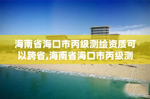 海南省海口市丙级测绘资质可以跨省,海南省海口市丙级测绘资质可以跨省办理吗