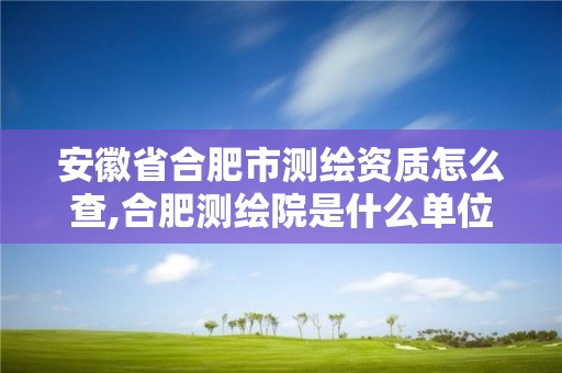 安徽省合肥市测绘资质怎么查,合肥测绘院是什么单位