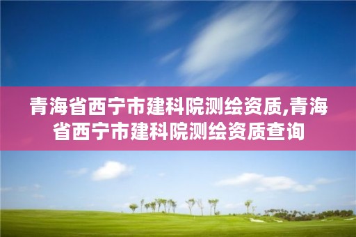 青海省西宁市建科院测绘资质,青海省西宁市建科院测绘资质查询