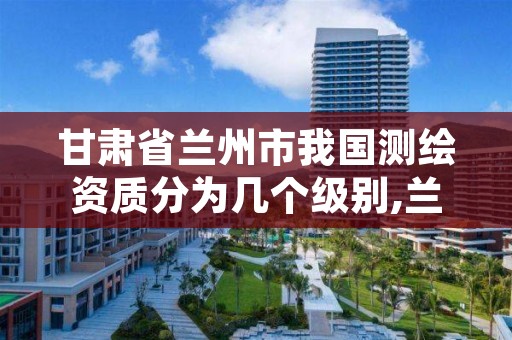 甘肃省兰州市我国测绘资质分为几个级别,兰州有测绘资质的公司有