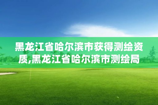 黑龙江省哈尔滨市获得测绘资质,黑龙江省哈尔滨市测绘局