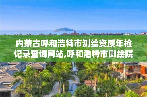 内蒙古呼和浩特市测绘资质年检记录查询网站,呼和浩特市测绘院