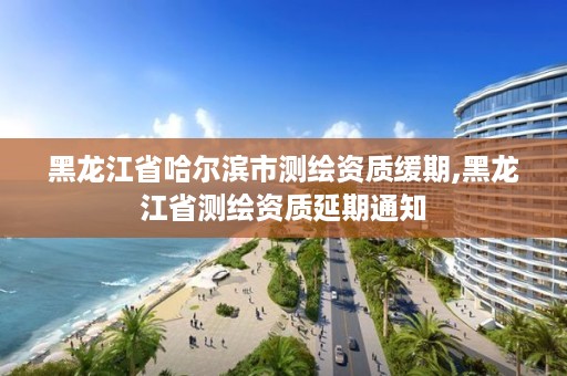 黑龙江省哈尔滨市测绘资质缓期,黑龙江省测绘资质延期通知