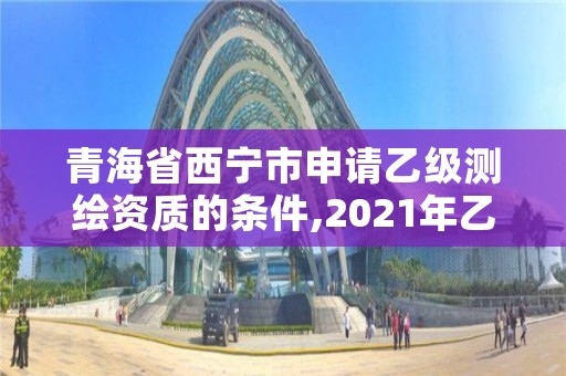 青海省西宁市申请乙级测绘资质的条件,2021年乙级测绘资质申报材料