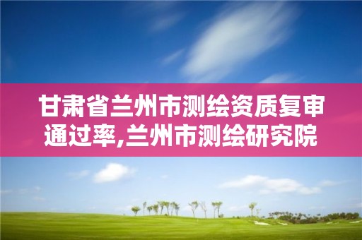 甘肃省兰州市测绘资质复审通过率,兰州市测绘研究院改企了吗