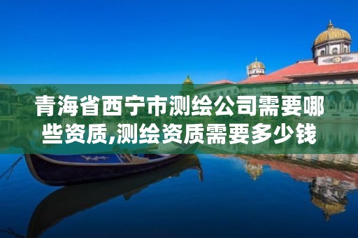 青海省西宁市测绘公司需要哪些资质,测绘资质需要多少钱